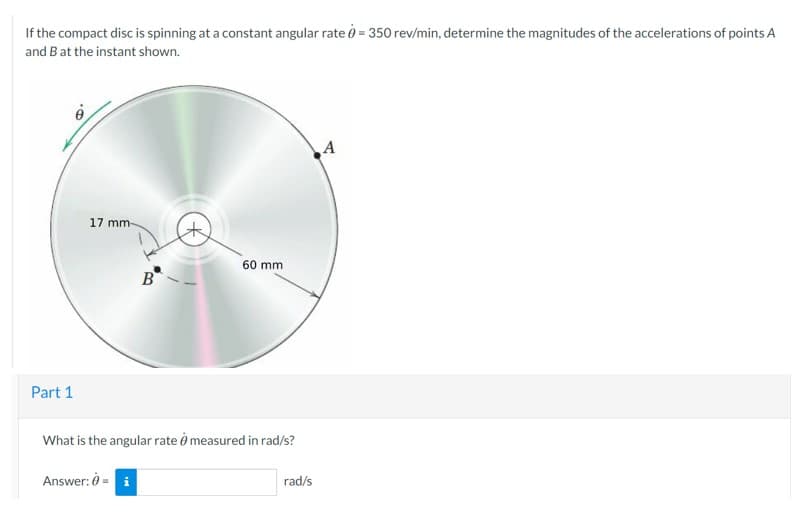 If the compact disc is spinning at a constant angular rate = 350 rev/min, determine the magnitudes of the accelerations of points A
and B at the instant shown.
Part 1
17 mm-
B
Answer: 0 = i
60 mm
What is the angular rate measured in rad/s?
rad/s
A