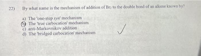 22) By what name is the mechanism of addition of Br2 to the double bond of an alkene known by?
a) The 'one-step syn' mechanism
The 'true carbocation' mechanism
c) anti-Markovnikov addition
d) The 'bridged carbocation' mechanism