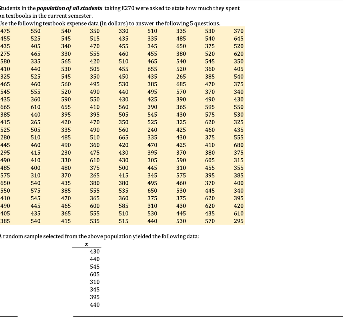 Students in the population of all students taking E270 were asked to state how much they spent
on textbooks in the current semester.
Jse the following textbook expense data (in dollars) to answer the following 5 questions.
475
550
540
350
330
510
335
530
370
455
525
545
515
435
335
485
540
645
435
405
340
470
455
345
650
375
520
275
465
330
555
460
455
380
520
620
580
335
565
420
510
465
540
545
350
410
440
530
505
455
655
520
360
405
325
525
545
350
450
435
265
385
540
465
460
560
495
530
385
685
470
375
545
555
520
490
440
495
570
370
340
435
360
590
550
430
425
390
490
430
665
610
655
410
560
390
365
595
550
385
440
395
395
505
545
430
575
530
415
265
420
470
350
525
325
620
325
525
505
335
490
560
240
425
460
435
280
510
485
510
665
335
430
375
555
445
460
490
360
420
470
425
410
680
295
415
230
475
430
395
370
380
375
490
410
330
610
430
305
590
605
315
485
400
480
375
500
445
310
455
355
575
310
370
265
415
345
575
395
385
650
540
435
380
380
495
460
370
400
550
575
385
555
535
650
530
445
340
410
545
470
365
360
375
375
620
395
490
445
465
600
585
310
430
620
420
405
435
365
555
510
530
445
435
610
385
540
415
535
515
440
530
570
295
Arandom sample selected from the above population yielded the following data:
430
440
545
605
310
345
395
440
