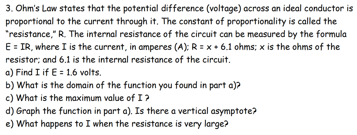 3. Ohm's Law states that the potential difference (voltage) across an ideal conductor is
proportional to the current through it. The constant of proportionality is called the
"resistance," R. The internal resistance of the circuit can be measured by the formula
E = IR, where I is the current, in amperes (A); R = x + 6.1 ohms; x is the ohms of the
resistor; and 6.1 is the internal resistance of the circuit.
a) Find I if E = 1.6 volts.
b) What is the domain of the function you found in part a)?
c) What is the maximum value of I?
d) Graph the function in part a). Is there a vertical asymptote?
e) What happens to I when the resistance is very large?