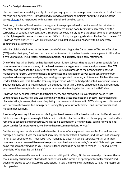 Case for Analysis Government DTS
Harmon Davidson stared dejectedly at the departing figure of his management survey team leader. Their
meeting had not gone well. Davidson had relayed to Al Pitcher complaints about his handling of the
survey. Pitcher had responded with adamant denial and unveiled scorn.
Davidson, director of headquarters management, was prepared to discount some of the criticism as
resentment of outsiders meddling with "the way we've always done business," exacerbated by the
turbulence of continual reorganization. But Davidson could hardly ignore the sheer volume of complaints
or his high regard for some of their sources. "Was I missing danger signals about Pitcher from the start?"
Davidson asked himself. "Or was I just giving a guy I didn't know a fair chance with an inherently
controversial assignment?"
With his division decimated in the latest round of downsizing at the Department of Technical Services
(DTS) earlier that year, Davidson had been asked to return to the headquarters management office after
a five-year hiatus. The director, Walton Drummond, had abruptly taken early retirement.
One of the first things Davidson had learned about his new job was that he would be responsible for a
comprehensive six-month survey of the headquarters management structure and processes. The DTS
secretary had promised the survey to the White House as a prelude to the agency's next phase of
management reform. Drummond had already picked the five-person survey team consisting of two
experienced management analysts, a promising younger staff member, an intern, and Pitcher, the team
leader. Pitcher was fresh from the Treasury Department, where he had participated in a similar survey.
But having gone off after retirement for an extended mountain-climbing expedition in Asia, Drummond
was unavailable to explain his survey plans or any understandings he had reached with Pitcher.
Davidson had been impressed with Pitcher's energy and motivation. He worked long hours, wrote
voluminously if awkwardly, and was brimming with the latest organizational theory. Pitcher had other
characteristics, however, that were disquieting. He seemed uninterested in DTS's history and culture and
was paternalistic toward top managers, assuming they were unsophisticated and unconcerned about
modern management.
A series of pre-survey informational briefings for headquarters office heads conducted by Davidson and
Pitcher seemed to go swimmingly. Pitcher deferred to his chief on matters of philosophy and confined his
remarks to schedule and procedures. He closed his segment on a friendly note, saying, "If we do find
opportunities for improvement, we'll try to have recommendations for you."
But the survey was barely a week old when the director of management received his first call from an
outraged customer. It was the assistant secretary for public affairs, Erin Dove, and she was not speaking
in her usual upbeat tones. "Your folks have managed to upset my whole supervisory staff with their
comments about how we'll have to change our organization and methods," she said. "I thought you were
going through a fact-finding study. This guy Pitcher sounds like he wants to remake DTS headquarters
overnight. Who does he think he is?"
When Davidson asked him about the encounter with public affairs, Pitcher expressed puzzlement that a
few summary observations shared with supervisors in the interest of "prompt informal feedback" had
been interpreted as such disturbing conclusions. "I told them we'll tell them how to fix it," he reassured
his supervisor.