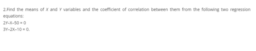 2.Find the means of X and Y variables and the coefficient of correlation between them from the following two regression
equations:
2Y-X-50=0
3Y-2X-10 = 0.