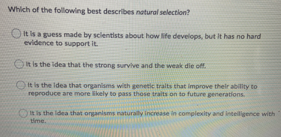 Which of the following best describes natural selection?
O It is a guess made by scientists about how life develops, but it has no hard
evidence to support it.
It is the idea that the strong survive and the weak die off.
It is the idea that organisms with genetic traits that improve their ability to
reproduce are more likely to pass those traits on to future generations.
It is the idea that organisms naturally increase in complexity and intelligence with
time.
