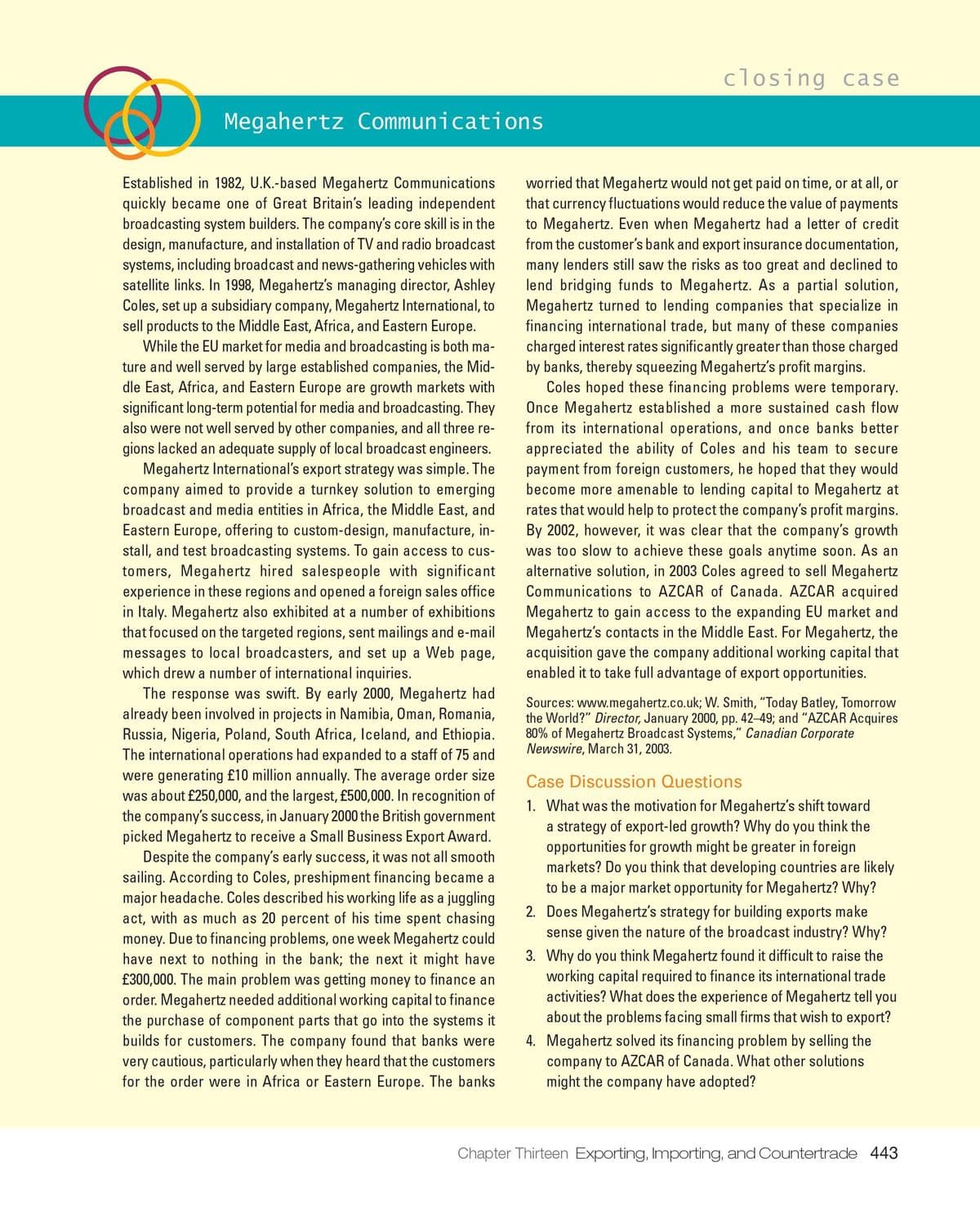 closing case
Megahertz Communications
worried that Megahertz would not get paid on time, or at all, or
that currency fluctuations would reduce the value of payments
to Megahertz. Even when Megahertz had a letter of credit
from the customer's bank and export insurance documentation,
many lenders still saw the risks as too great and declined to
lend bridging funds to Megahertz. As a partial solution,
Megahertz turned to lending companies that specialize in
financing international trade, but many of these companies
charged interest rates significantly greater than those charged
by banks, thereby squeezing Megahertz's profit margins.
Coles hoped these financing problems were temporary.
Once Megahertz established a more sustained cash flow
from its international operations, and once banks better
appreciated the ability of Coles and his team to secure
payment from foreign customers, he hoped that they would
become more amenable to lending capital to Megahertz at
rates that would help to protect the company's profit margins.
By 2002, however, it was clear that the company's growth
was too slow to achieve these goals anytime soon. As an
alternative solution, in 2003 Coles agreed to sell Megahertz
Communications to AZCAR of Canada. AZCAR acquired
Megahertz to gain access to the expanding EU market and
Megahertz's contacts in the Middle East. For Megahertz, the
acquisition gave the company additional working capital that
enabled it to take full advantage of export opportunities.
Established in 1982, U.K.-based Megahertz Communications
quickly became one of Great Britain's leading independent
broadcasting system builders. The company's core skill is in the
design, manufacture, and installation of TV and radio broadcast
systems, including broadcast and news-gathering vehicles with
satellite links. In 1998, Megahertz's managing director, Ashley
Coles, set up a subsidiary company, Megahertz International, to
sell products to the Middle East, Africa, and Eastern Europe.
While the EU market for media and broadcasting is both ma-
ture and well served by large established companies, the Mid-
dle East, Africa, and Eastern Europe are growth markets with
significant long-term potential for media and broadcasting. They
also were not well served by other companies, and all three re-
gions lacked an adequate supply of local broadcast engineers.
Megahertz International's export strategy was simple. The
company aimed to provide a turnkey solution to emerging
broadcast and media entities in Africa, the Middle East, and
Eastern Europe, offering to custom-design, manufacture, in-
stall, and test broadcasting systems. To gain access to cus-
tomers, Megahertz hired salespeople with significant
experience in these regions and opened a foreign sales office
in Italy. Megahertz also exhibited at a number of exhibitions
that focused on the targeted regions, sent mailings and e-mail
messages to local broadcasters, and set up a Web page,
which drew a number of international inquiries.
The response was swift. By early 2000, Megahertz had
already been involved in projects in Namibia, Oman, Romania,
Russia, Nigeria, Poland, South Africa, Iceland, and Ethiopia.
The international operations had expanded to a staff of 75 and
were generating £10 million annually. The average order size
was about £250,000, and the largest, f£500,000. In recognition of
the company's success, in January 2000 the British government
picked Megahertz to receive a Small Business Export Award.
Despite the company's early success, it was not all smooth
sailing. According to Coles, preshipment financing became a
major heada che. Coles described his working life as a juggling
act, with as much as 20 percent of his time spent chasing
money. Due to financing problems, one week Megahertz could
have next to nothing in the bank; the next it might have
£300,000. The main problem was getting money to finance an
order. Megahertz needed additional working capital to finance
the purchase of component parts that go into the systems it
builds for customers. The company found that banks were
very cautious, particularly when they heard that the customers
for the order were in Africa or Eastern Europe. The banks
Sources: www.megahertz.co.uk; W. Smith, "Today Batley, Tomorrow
the World?" Director, January 2000, pp. 42-49; and "AZCAR Acquires
80% of Megahertz Broadcast Systems," Canadian Corporate
Newswire, March 31, 2003.
Case Discussion Questions
1. What was the motivation for Megahertz's shift toward
a strategy of export-led growth? Why do you think the
opportunities for growth might be greater in foreign
markets? Do you think that developing countries are likely
to be a major market opportunity for Megahertz? Why?
2. Does Megahertz's strategy for building exports make
sense given the nature of the broadcast industry? Why?
3. Why do you think Megahertz found it difficult to raise the
working capital required to finance its international trade
activities? What does the experience of Megahertz tell you
about the problems facing
firms
vish to export?
4. Megahertz solved its financing problem by selling the
company to AZCAR of Canada. What other solutions
might the company have adopted?
Chapter Thirteen Exporting, Importing, and Countertrade 443
