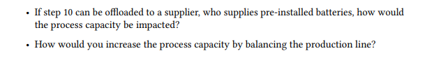 • If step 10 can be offloaded to a supplier, who supplies pre-installed batteries, how would
the process capacity be impacted?
• How would you increase the process capacity by balancing the production line?
