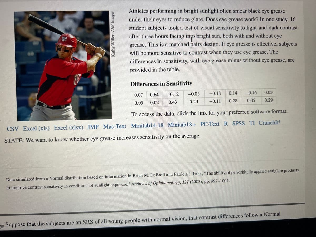 W
Kathy Willens/AP Images
Athletes performing in bright sunlight often smear black eye grease
under their eyes to reduce glare. Does eye grease work? In one study, 16
student subjects took a test of visual sensitivity to light-and-dark contrast
after three hours facing into bright sun, both with and without eye
grease. This is a matched pairs design. If eye grease is effective, subjects
will be more sensitive to contrast when they use eye grease. The
differences in sensitivity, with eye grease minus without eye grease, are
provided in the table.
Differences in Sensitivity
0.07 0.64
0.05 0.02
-0.12
0.43
0.14
-0.05 -0.18
-0.11 0.28
0.24
-0.16
0.05
0.03
0.29
To access the data, click the link for your preferred software format.
CSV Excel (xls) Excel (xlsx) JMP Mac-Text Minitab14-18 Minitab 18+ PC-Text R SPSS TI CrunchIt!
STATE: We want to know whether eye grease increases sensitivity on the average.
Data simulated from a Normal distribution based on information in Brian M. DeBroff and Patricia J. Pahk, "The ability of periorbitally applied antiglare products
to improve contrast sensitivity in conditions of sunlight exposure," Archives of Ophthamology, 121 (2003), pp. 997-1001.
Suppose that the subjects are an SRS of all young people with normal vision, that contrast differences follow a Normal