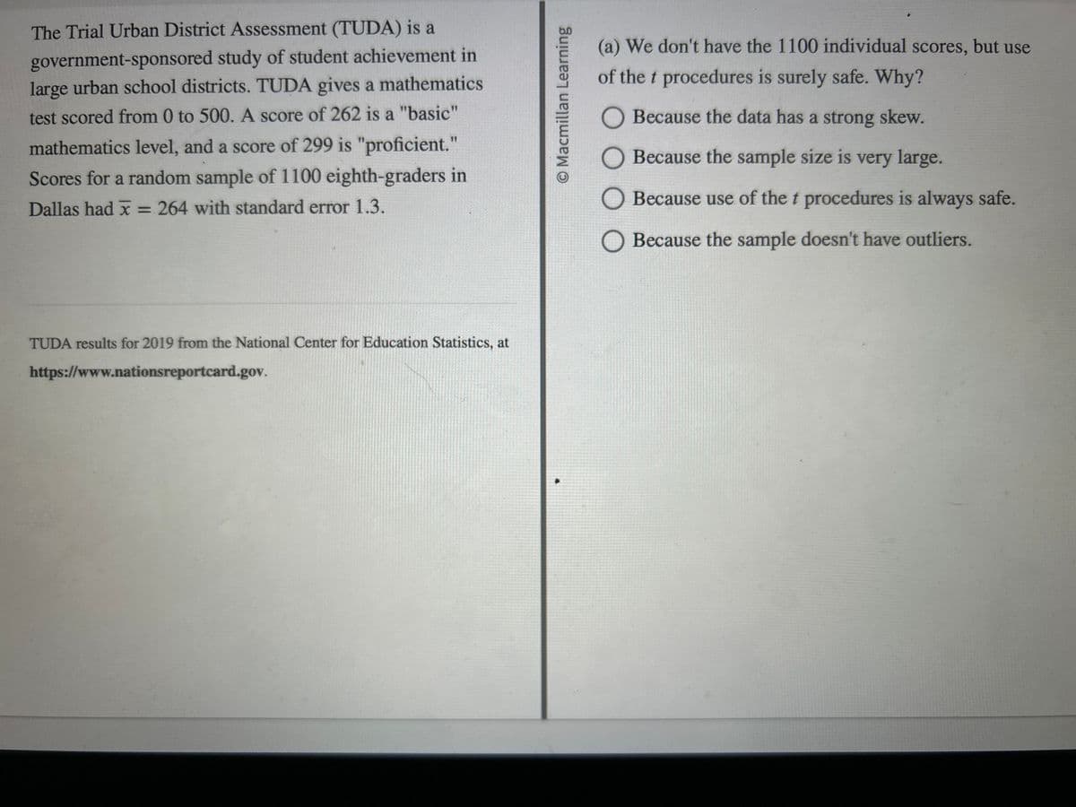 The Trial Urban District Assessment (TUDA) is a
government-sponsored study of student achievement in
large urban school districts. TUDA gives a mathematics
test scored from 0 to 500. A score of 262 is a "basic"
mathematics level, and a score of 299 is "proficient."
Scores for a random sample of 1100 eighth-graders in
Dallas had x = 264 with standard error 1.3.
TUDA results for 2019 from the National Center for Education Statistics, at
https://www.nationsreportcard.gov.
O Macmillan Learning
(a) We don't have the 1100 individual scores, but use
of the t procedures is surely safe. Why?
O Because the data has a strong skew.
O Because the sample size is very large.
O Because use of the t procedures is always safe.
O Because the sample doesn't have outliers.