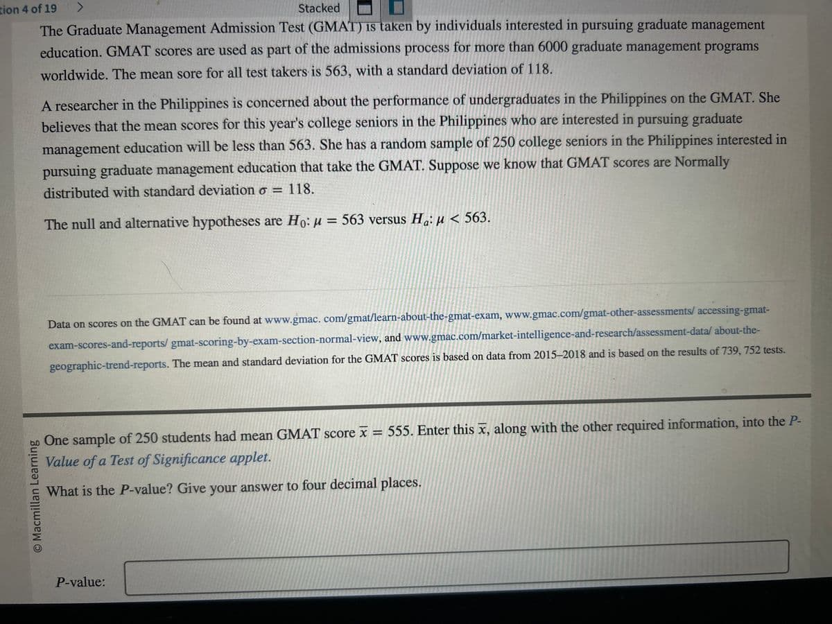 tion 4 of 19 >
Stacked
The Graduate Management Admission Test (GMAT) is taken by individuals interested in pursuing graduate management
education. GMAT scores are used as part of the admissions process for more than 6000 graduate management programs
worldwide. The mean sore for all test takers is 563, with a standard deviation of 118.
O Macmillan Learning
A researcher in the Philippines is concerned about the performance of undergraduates in the Philippines on the GMAT. She
believes that the mean scores for this year's college seniors in the Philippines who are interested in pursuing graduate
management education will be less than 563. She has a random sample of 250 college seniors in the Philippines interested in
pursuing graduate management education that take the GMAT. Suppose we know that GMAT scores are Normally
distributed with standard deviation o = 118.
The null and alternative hypotheses are Ho: μ = 563 versus H₁: µ< 563.
Data on scores on the GMAT can be found at www.gmac. com/gmat/learn-about-the-gmat-exam, www.gmac.com/gmat-other-assessments/ accessing-gmat-
exam-scores-and-reports/ gmat-scoring-by-exam-section-normal-view, and www.gmac.com/market-intelligence-and-research/assessment-data/about-the-
geographic-trend-reports. The mean and standard deviation for the GMAT scores is based on data from 2015-2018 and is based on the results of 739, 752 tests.
One sample of 250 students had mean GMAT score x = 555. Enter this x, along with the other required information, into the P-
Value of a Test of Significance applet.
What is the P-value? Give your answer to four decimal places.
P-value: