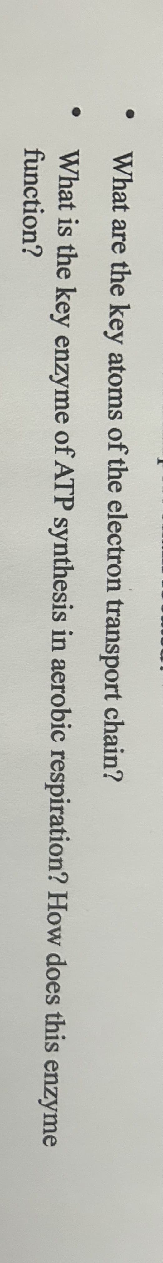 O
What are the key atoms of the electron transport chain?
What is the key enzyme of ATP synthesis in aerobic respiration? How does this enzyme
function?