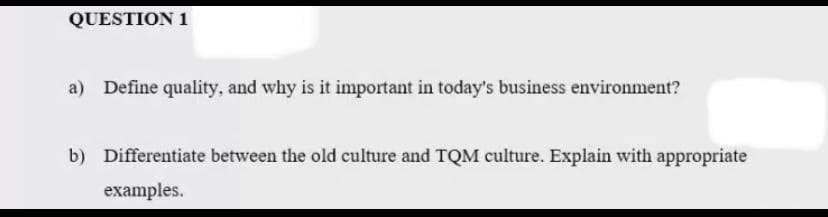 QUESTION 1
a) Define quality, and why is it important in today's business environment?
b) Differentiate between the old culture and TQM culture. Explain with appropriate
examples.