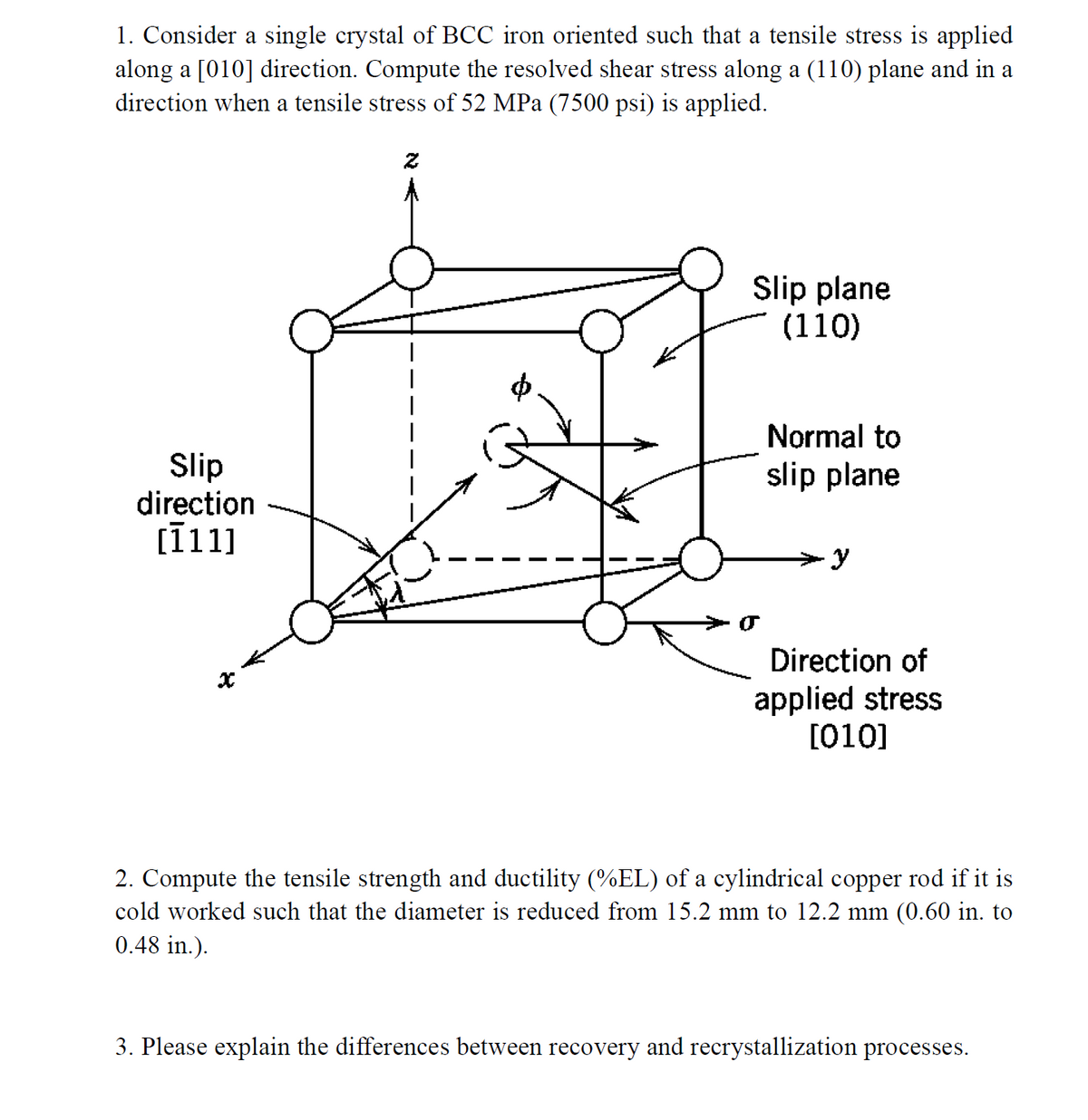 1. Consider a single crystal of BCC iron oriented such that a tensile stress is applied
along a [010] direction. Compute the resolved shear stress along a (110) plane and in a
direction when a tensile stress of 52 MPa (7500 psi) is applied.
Slip plane
(110)
Normal to
Slip
direction
[111]
slip plane
y
Direction of
applied stress
[010]
2. Compute the tensile strength and ductility (%EL) of a cylindrical copper rod if it is
cold worked such that the diameter is reduced from 15.2 mm to 12.2 mm (0.60 in. to
0.48 in.).
3. Please explain the differences between recovery and recrystallization processes.
