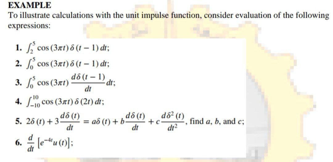 EXAMPLE
To illustrate calculations with the unit impulse function, consider evaluation of the following
expressions:
cos (3rt) 8 (t-1) dt;
cos (3nt) 8 (t-1) dt;
cos (3лt)
då (t-1)
dt
4.0 cos (3rt) 8 (21) dt;
dd (t)
dt
1.
2.
3.
5. 28 (1) + 3-
6.
[eu (1)];
dt;
d8 (t)
dt
ad (t) + b-
+ c
d8² (1)
dt²
find a, b, and c;