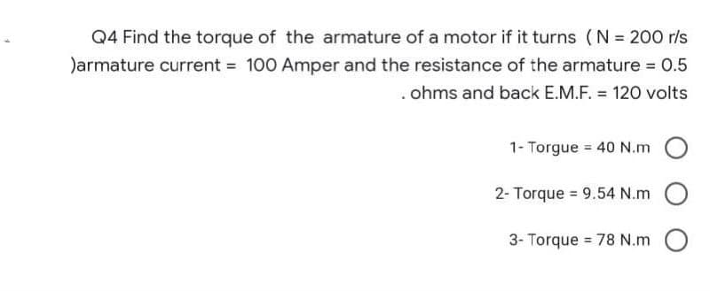 Q4 Find the torque of the armature of a motor if it turns (N = 200 r/s
)armature current = 100 Amper and the resistance of the armature = 0.5
. ohms and back E.M.F. = 120 volts
1- Torgue = 40 N.m
2- Torque = 9.54 N.m
3- Torque = 78 N.m O