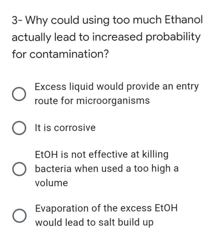 3- Why could using too much Ethanol
actually lead to increased probability
for contamination?
O
Excess liquid would provide an entry
route for microorganisms
O It is corrosive
EtOH is not effective at killing
O bacteria when used a too high a
volume
O
Evaporation of the excess EtOH
would lead to salt build up