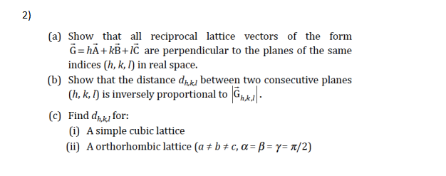 2)
(a) Show that all reciprocal lattice vectors of the form
G= hÃ+ kB+IC are perpendicular to the planes of the same
indices (h, k, I) in real space.
(b) Show that the distance dħkj between two consecutive planes
(h, k, I) is inversely proportional to G,ka.
(c) Find drki for:
(i) A simple cubic lattice
(ii) A orthorhombic lattice (a ± b # c, a = B = y= t/2)
