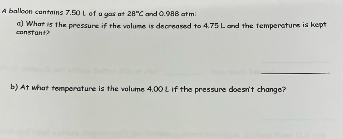 A balloon contains 7.50 L of a gas at 28°C and 0.988 atm:
a) What is the pressure if the volume is decreased to 4.75 L and the temperature is kept
constant?
b) At what temperature is the volume 4.00 L if the pressure doesn't change?