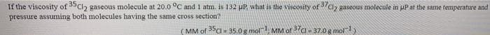 If the viscosity of SCl2 gaseous molecule at 20.0 °C and 1 atm. is 132 pP. what is the viscosity of 7cz gaseous molecule in pP at the same temperature and
pressure assuming both molecules having the same cross section?
(MM of 35c - 35.0g mol MM of 37a - 37.0 g mol1)
