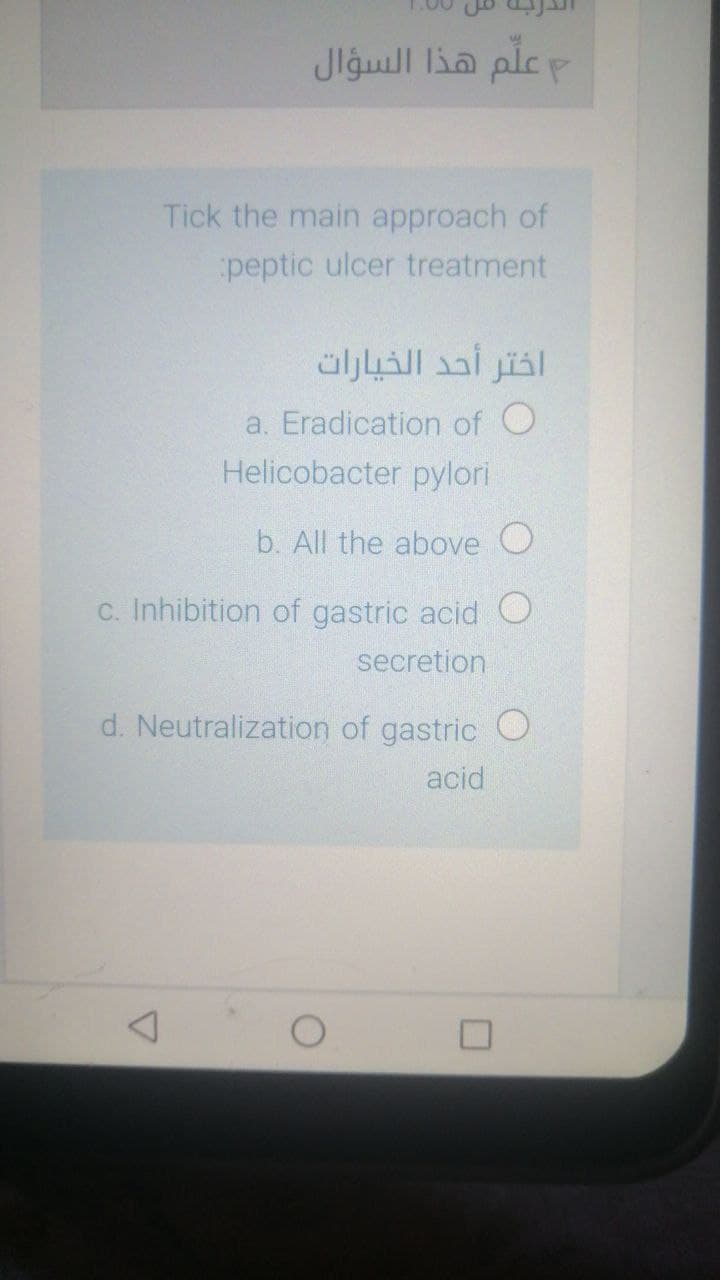 م علم هذا السؤال
Tick the main approach of
peptic ulcer treatment
اختر أحد الخيارات
a. Eradication of O
Helicobacter pylori
b. All the above O
c. Inhibition of gastric acid O
secretion
d. Neutralization of gastric O
acid