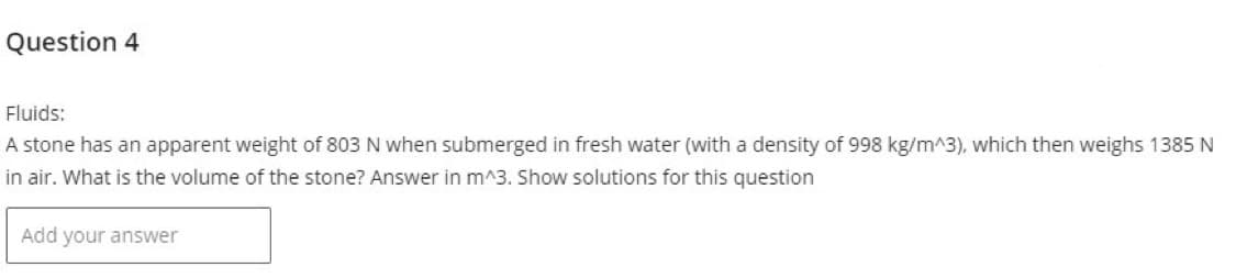 Question 4
Fluids:
A stone has an apparent weight of 803 N when submerged in fresh water (with a density of 998 kg/m^3), which then weighs 1385 N
in air. What is the volume of the stone? Answer in m^3. Show solutions for this question
Add your answer