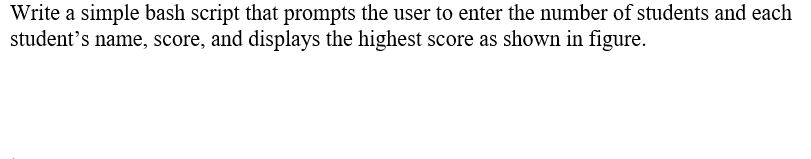 Write a simple bash script that prompts the user to enter the number of students and each
student's name, score, and displays the highest score as shown in figure.
