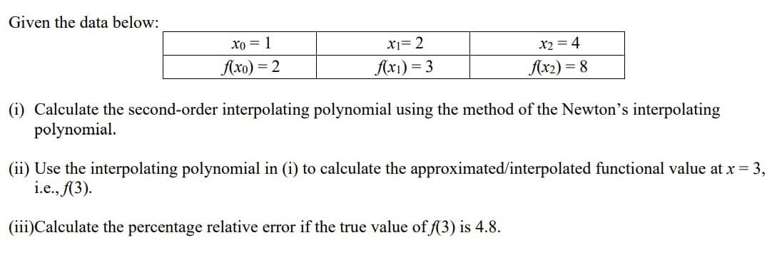 Given the data below:
Xo = 1
X1= 2
x2 = 4
Axo) = 2
Ax1) = 3
Ax2 :
= 8
(i) Calculate the second-order interpolating polynomial using the method of the Newton's interpolating
polynomial.
(ii) Use the interpolating polynomial in (i) to calculate the approximated/interpolated functional value at x = 3,
i.e., (3).
(iii)Calculate the percentage relative error if the true value of f(3) is 4.8.
