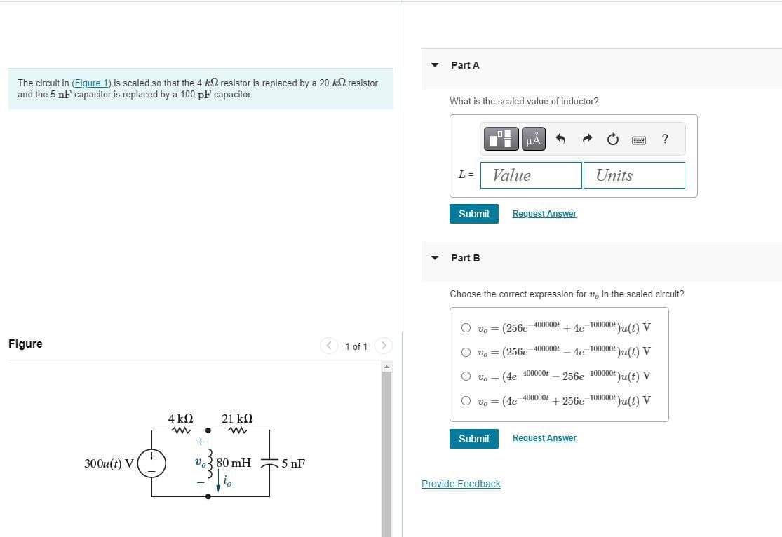 The circuit in (Figure 1) is scaled so that the 4 k resistor is replaced by a 20 k resistor
and the 5 nF capacitor is replaced by a 100 pF capacitor.
Part A
What is the scaled value of inductor?
Figure
300u(t) V
1 of 1
☐
ΜΑ
Units
L= Value
Submit
Request Answer
Part B
?
Choose the correct expression for v, in the scaled circuit?
Vo=
(256e-400000t
vo (256e 400000
=
Vo= (4e
+4e-100000+)u(t) V
-4e-100000+)u(t) V
-400000t
256e-100000+)u(t) V
Vo= (4e 400000+ +256e-100000+)u(t) V
4 ΚΩ
21 ΚΩ
www
+
Submit
Request Answer
+
Vo80 mH
5 nF
i.
Provide Feedback