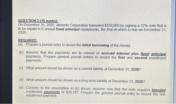 QUESTION 3 (15 marks):
On December 31, 2025, Almonte Corporation borrowed $120,000 by signing a 12% note that is
to be repaid in 6 annual fixed principal repayments, the first of which is due on December 31,
2026.
REQUIRED:
(a) Prepare a journal entry to record the initial borrowing of the money.
(b) Assume that the payments are to consist of accrued interest plus fixed principal
payments. Prepare general journal entries to record the first and second installment
payments.
(c) What amount should be shown as a current liability at December 31, 2026?
(d) What amount should be shown as a long-term liability at December 31, 2026?
(e) Contrary to the assumption in (b) above, assume now that the note requires blended
installment payments of $29,187. Prepare the general journal entry to record the first
installment payment.