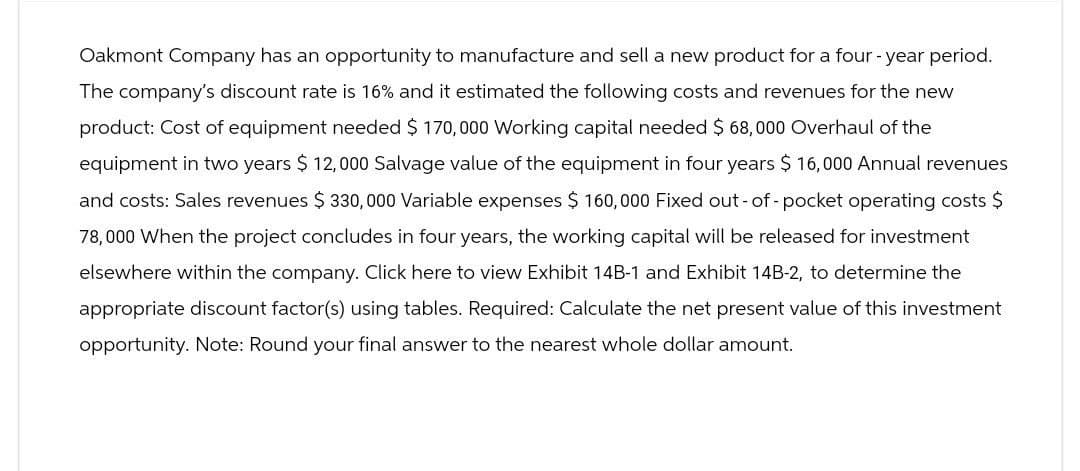 Oakmont Company has an opportunity to manufacture and sell a new product for a four-year period.
The company's discount rate is 16% and it estimated the following costs and revenues for the new
product: Cost of equipment needed $170,000 Working capital needed $ 68,000 Overhaul of the
equipment in two years $ 12,000 Salvage value of the equipment in four years $ 16,000 Annual revenues
and costs: Sales revenues $ 330,000 Variable expenses $ 160,000 Fixed out-of-pocket operating costs $
78,000 When the project concludes in four years, the working capital will be released for investment
elsewhere within the company. Click here to view Exhibit 14B-1 and Exhibit 14B-2, to determine the
appropriate discount factor(s) using tables. Required: Calculate the net present value of this investment
opportunity. Note: Round your final answer to the nearest whole dollar amount.