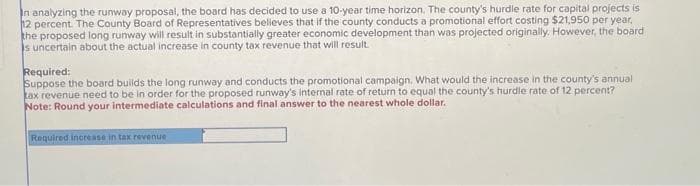 In analyzing the runway proposal, the board has decided to use a 10-year time horizon. The county's hurdle rate for capital projects is
12 percent. The County Board of Representatives believes that if the county conducts a promotional effort costing $21,950 per year.
the proposed long runway will result in substantially greater economic development than was projected originally. However, the board
s uncertain about the actual increase in county tax revenue that will result.
Required:
Suppose the board builds the long runway and conducts the promotional campaign. What would the increase in the county's annual
tax revenue need to be in order for the proposed runway's internal rate of return to equal the county's hurdle rate of 12 percent?
Note: Round your intermediate calculations and final answer to the nearest whole dollar.
Required increase in tax revenue