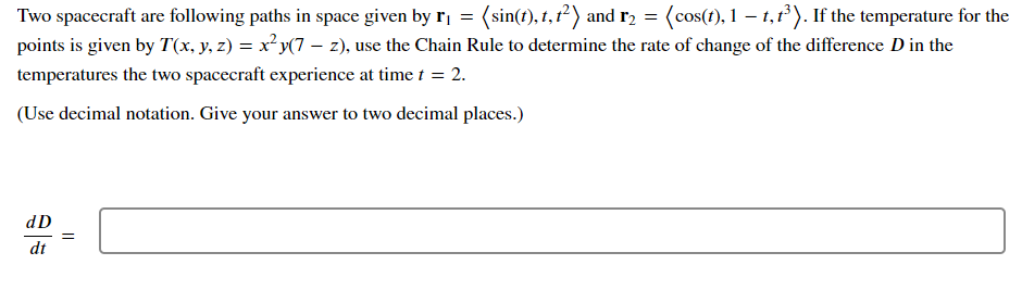Two spacecraft are following paths in space given by r₁ = (sin(t), t, 1²) and r₂ = (cos(t), 1 – t,t³). If the temperature for the
points is given by T(x, y, z) = x²y(7 — z), use the Chain Rule to determine the rate of change of the difference D in the
temperatures the two spacecraft experience at time t = 2.
(Use decimal notation. Give your answer to two decimal places.)
dD
dt
=