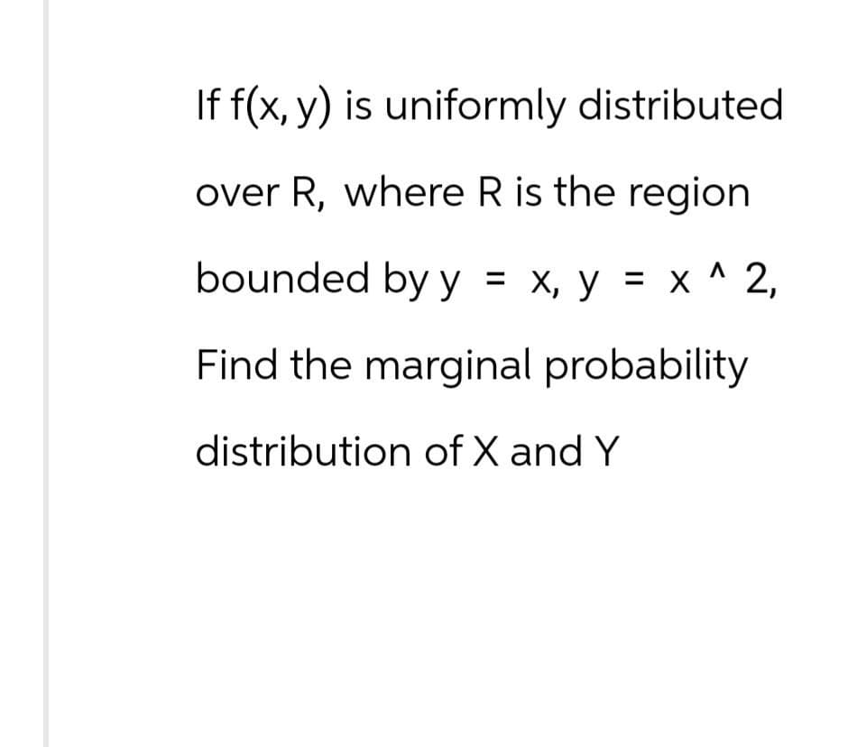 If f(x, y) is uniformly distributed.
over R, where R is the region
bounded by y = x, y = x^2,
Find the marginal probability
distribution of X and Y