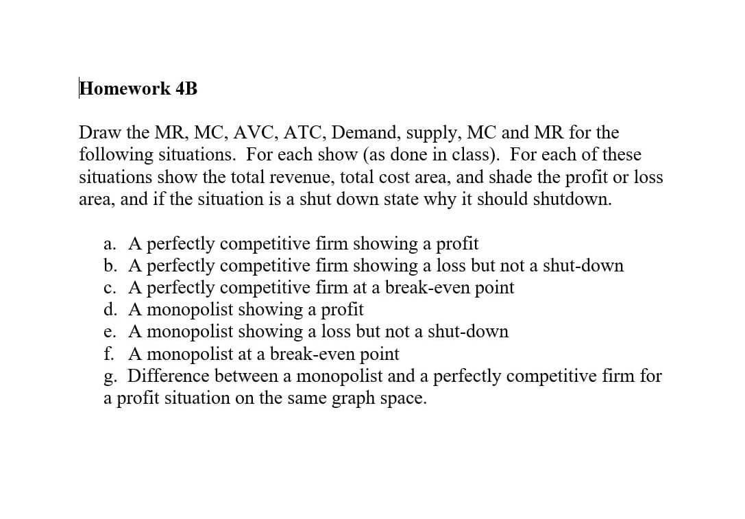 Homework 4B
Draw the MR, MC, AVC, ATC, Demand, supply, MC and MR for the
following situations. For each show (as done in class). For each of these
situations show the total revenue, total cost area, and shade the profit or loss
area, and if the situation is a shut down state why it should shutdown.
a. A perfectly competitive firm showing a profit
b. A perfectly competitive firm showing a loss but not a shut-down
c. A perfectly competitive firm at a break-even point
d. A monopolist showing a profit
e. A monopolist showing a loss but not a shut-down
f. A monopolist at a break-even point
g. Difference between a monopolist and a perfectly competitive firm for
a profit situation on the same graph space.
