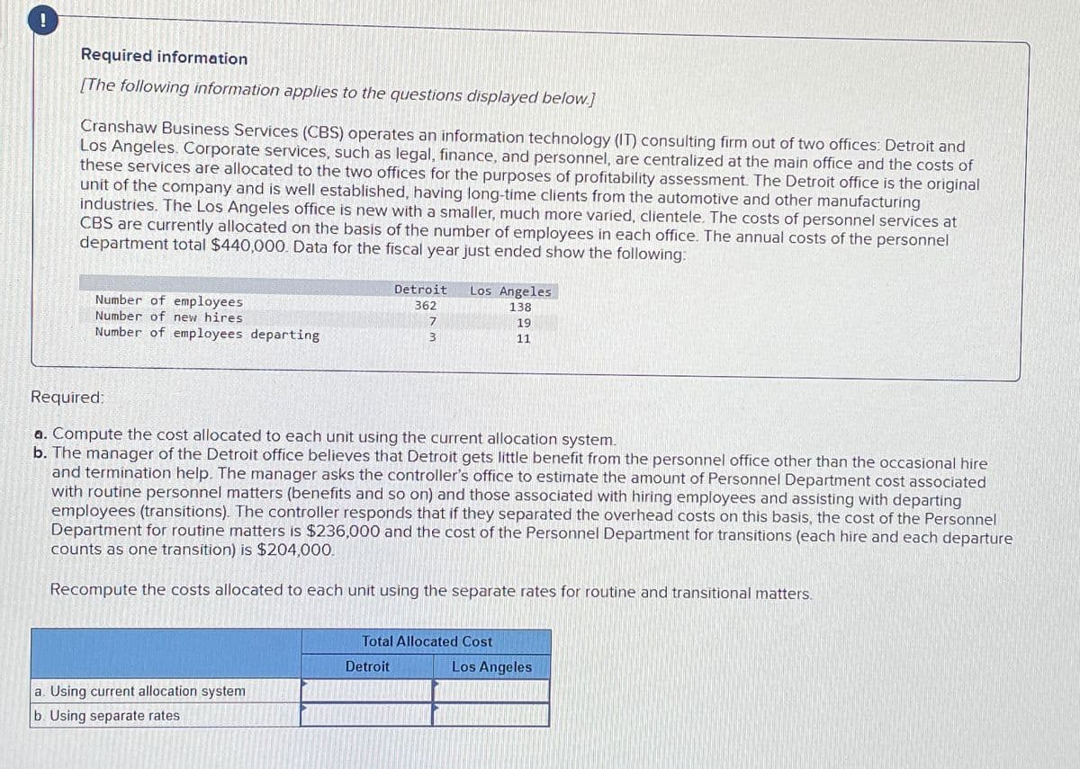 !
Required information
[The following information applies to the questions displayed below.]
Cranshaw Business Services (CBS) operates an information technology (IT) consulting firm out of two offices: Detroit and
Los Angeles. Corporate services, such as legal, finance, and personnel, are centralized at the main office and the costs of
these services are allocated to the two offices for the purposes of profitability assessment. The Detroit office is the original
unit of the company and is well established, having long-time clients from the automotive and other manufacturing
industries. The Los Angeles office is new with a smaller, much more varied, clientele. The costs of personnel services at
CBS are currently allocated on the basis of the number of employees in each office. The annual costs of the personnel
department total $440,000. Data for the fiscal year just ended show the following:
Number of employees
Number of new hires
Number of employees departing
a. Using current allocation system
b. Using separate rates
Detroit Los Angeles
362
138
7
3
Required:
a. Compute the cost allocated to each unit using the current allocation system.
b. The manager of the Detroit office believes that Detroit gets little benefit from the personnel office other than the occasional hire
and termination help. The manager asks the controller's office to estimate the amount of Personnel Department cost associated
with routine personnel matters (benefits and so on) and those associated with hiring employees and assisting with departing
employees (transitions). The controller responds that if they separated the overhead costs on this basis, the cost of the Personnel
Department for routine matters is $236,000 and the cost of the Personnel Department for transitions (each hire and each departure
counts as one transition) is $204,000.
Recompute the costs allocated to each unit using the separate rates for routine and transitional matters.
Detroit
Total Allocated Cost
19
11
Los Angeles