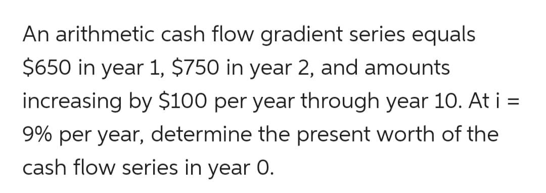 An arithmetic cash flow gradient series equals
$650 in year 1, $750 in year 2, and amounts
increasing by $100 per year through year 10. At i =
9% per year, determine the present worth of the
cash flow series in year 0.
