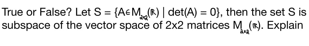 True or False? Let S = {A&M (R) | det(A) = 0}, then the set S is
subspace of the vector space of 2x2 matrices M (Ⓡ). Explain
2x2