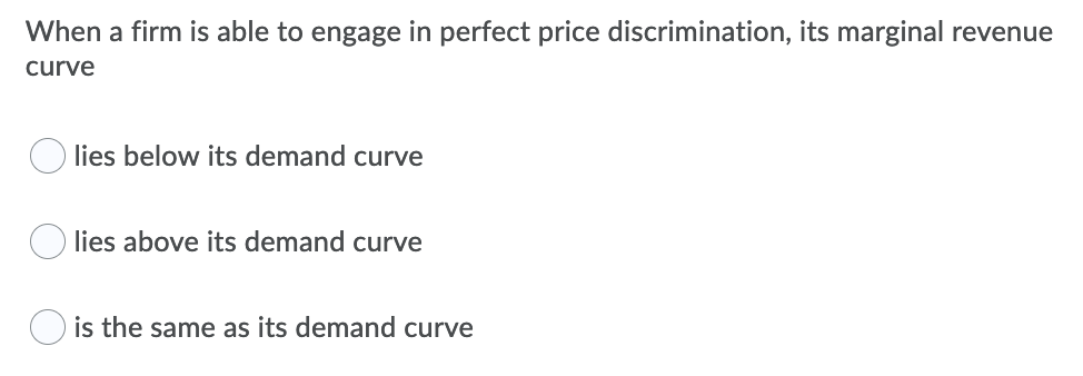When a firm is able to engage in perfect price discrimination, its marginal revenue
curve
O lies below its demand curve
lies above its demand curve
is the same as its demand curve
