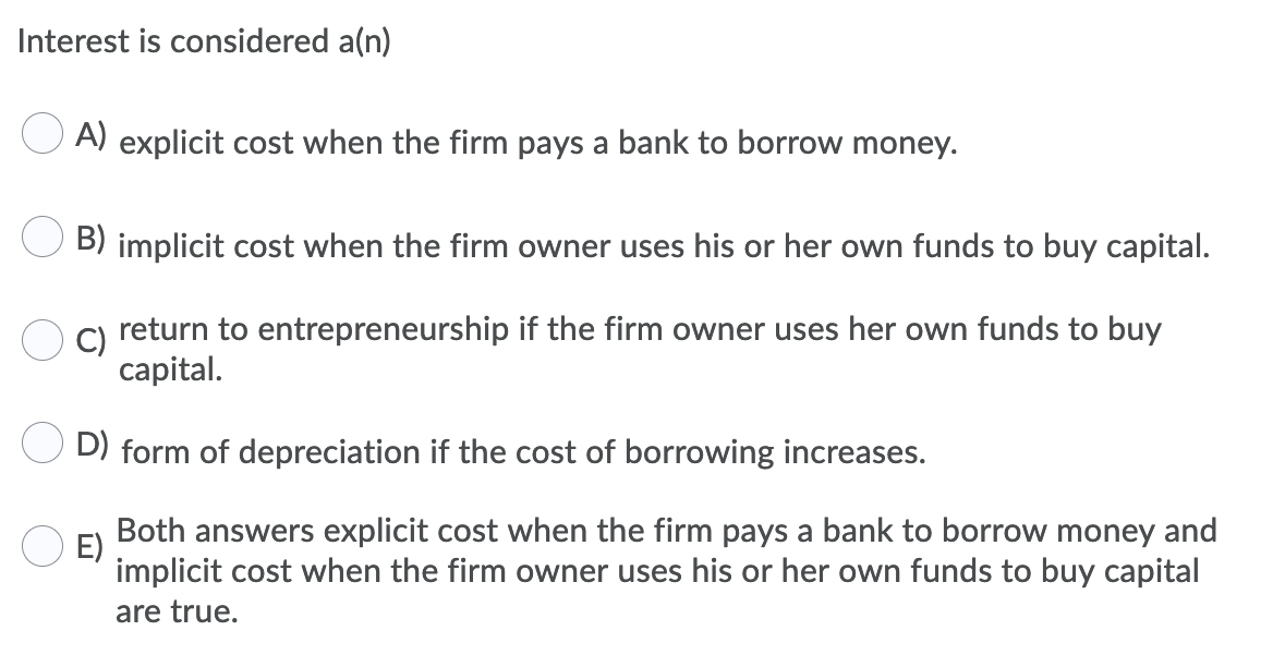 Interest is considered a(n)
A) explicit cost when the firm pays a bank to borrow money.
B) implicit cost when the firm owner uses his or her own funds to buy capital.
C)
return to entrepreneurship if the firm owner uses her own funds to buy
сapital.
D) form of depreciation if the cost of borrowing increases.
Both answers explicit cost when the firm pays a bank to borrow money and
E)
implicit cost when the firm owner uses his or her own funds to buy capital
are true.
