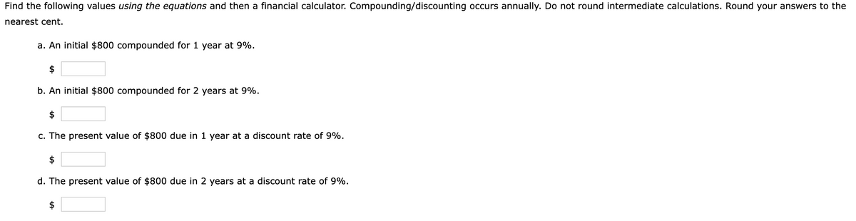 Find the following values using the equations and then a financial calculator. Compounding/discounting occurs annually. Do not round intermediate calculations. Round your answers to the
nearest cent.
a. An initial $800 compounded for 1 year at 9%.
$
b. An initial $800 compounded for 2 years at 9%.
$
c. The present value of $800 due in 1 year at a discount rate of 9%.
$
d. The present value of $800 due in 2 years at a discount rate of 9%.
$