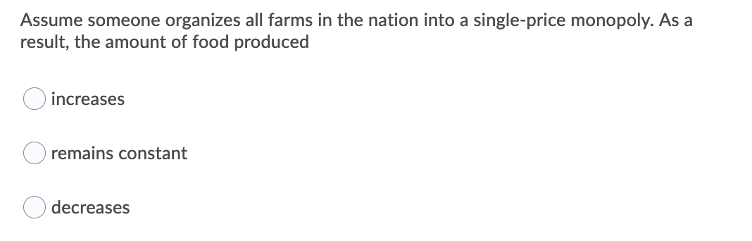 Assume someone organizes all farms in the nation into a single-price monopoly. As a
result, the amount of food produced
increases
remains constant
decreases
