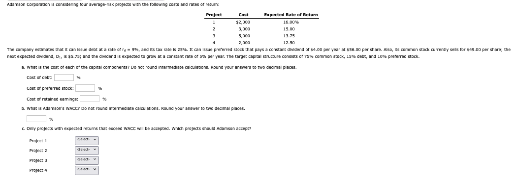 Adamson Corporation is considering four average-risk projects with the following costs and rates of return:
Project
Cost
Expected Rate of Return
1
$2,000
16.00%
2
3
4
3,000
5,000
2,000
15.00
13.75
12.50
The company estimates that it can issue debt at a rate of rd = 9%, and its tax rate is 25%. It can issue preferred stock that pays a constant dividend of $4.00 per year at $56.00 per share. Also, its common stock currently sells for $49.00 per share; the
next expected dividend, D₁, is $5.75; and the dividend is expected to grow at a constant rate of 5% per year. The target capital structure consists of 75% common stock, 15% debt, and 10% preferred stock.
a. What is the cost of each of the capital components? Do not round intermediate calculations. Round your answers to two decimal places.
%
Cost of debt:
Cost of preferred stock:
Cost of retained earnings:
%
%
b. What is Adamson's WACC? Do not round intermediate calculations. Round your answer to two decimal places.
%
c. Only projects with expected returns that exceed WACC will be accepted. Which projects should Adamson accept?
-Select-
Project 1
Project 2
-Select- ▼
Project 3
-Select-
Project 4
-Select- ✔