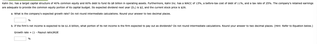 Kahn Inc. has a target capital structure of 40% common equity and 60% debt to fund its $8 billion in operating assets. Furthermore, Kahn Inc. has a WACC of 13%, a before-tax cost of debt of 11%, and a tax rate of 25%. The company's retained earnings
are adequate to provide the common equity portion of its capital budget. Its expected dividend next year (D1) is $2, and the current stock price is $26.
a. What is the company's expected growth rate? Do not round intermediate calculations. Round your answer to two decimal places.
%
b. If the firm's net income is expected to be $1.6 billion, what portion of its net income is the firm expected to pay out as dividends? Do not round intermediate calculations. Round your answer to two decimal places. (Hint: Refer to Equation below.)
Growth rate (1-Payout ratio)ROE
%