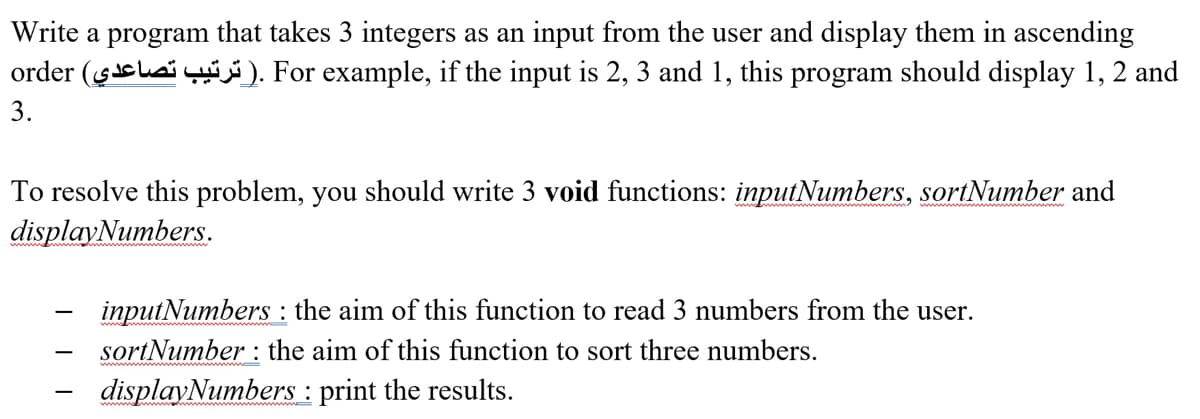 Write a program that takes 3 integers as an input from the user and display them in ascending
order ($saiy). For example, if the input is 2, 3 and 1, this program should display 1, 2 and
3.
To resolve this problem, you should write 3 void functions: inputNumbers, sortNumber and
displayNumbers.
inputNumbers : the aim of this function to read 3 numbers from the user.
sortNumber : the aim of this function to sort three numbers.
displayNumbers : print the results.
