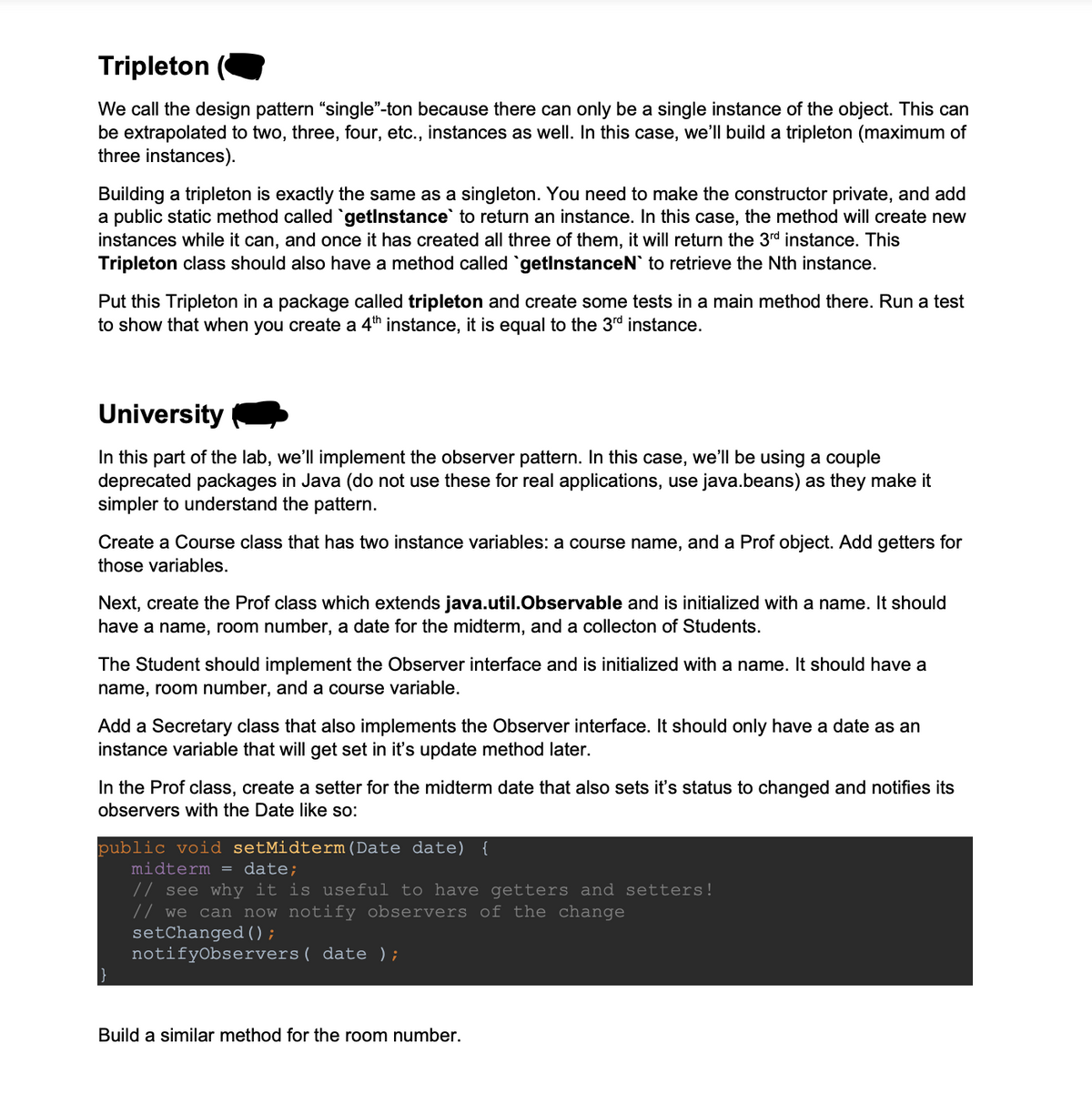 Tripleton (
We call the design pattern "single"-ton because there can only be a single instance of the object. This can
be extrapolated to two, three, four, etc., instances as well. In this case, we'll build a tripleton (maximum of
three instances).
Building a tripleton is exactly the same as a singleton. You need to make the constructor private, and add
a public static method called `getInstance to return an instance. In this case, the method will create new
instances while it can, and once it has created all three of them, it will return the 3rd instance. This
Tripleton class should also have a method called `getInstanceN` to retrieve the Nth instance.
Put this Tripleton in a package called tripleton and create some tests in a main method there. Run a test
to show that when you create a 4th instance, it is equal to the 3rd instance.
University
In this part of the lab, we'll implement the observer pattern. In this case, we'll be using a couple
deprecated packages in Java (do not use these for real applications, use java.beans) as they make it
simpler to understand the pattern.
Create a Course class that has two instance variables: a course name, and a Prof object. Add getters for
those variables.
Next, create the Prof class which extends java.util.Observable and is initialized with a name. It should
have a name, room number, a date for the midterm, and a collecton of Students.
The Student should implement the Observer interface and is initialized with a name. It should have a
name, room number, and a course variable.
Add a Secretary class that also implements the Observer interface. It should only have a date as an
instance variable that will get set in it's update method later.
In the Prof class, create a setter for the midterm date that also sets it's status to changed and notifies its
observers with the Date like so:
public void setMidterm (Date date) {
midterm = date;
// see why it is useful to have getters and setters!
// we can now notify observers of the change
setChanged();
notifyObservers ( date );
Build a similar method for the room number.