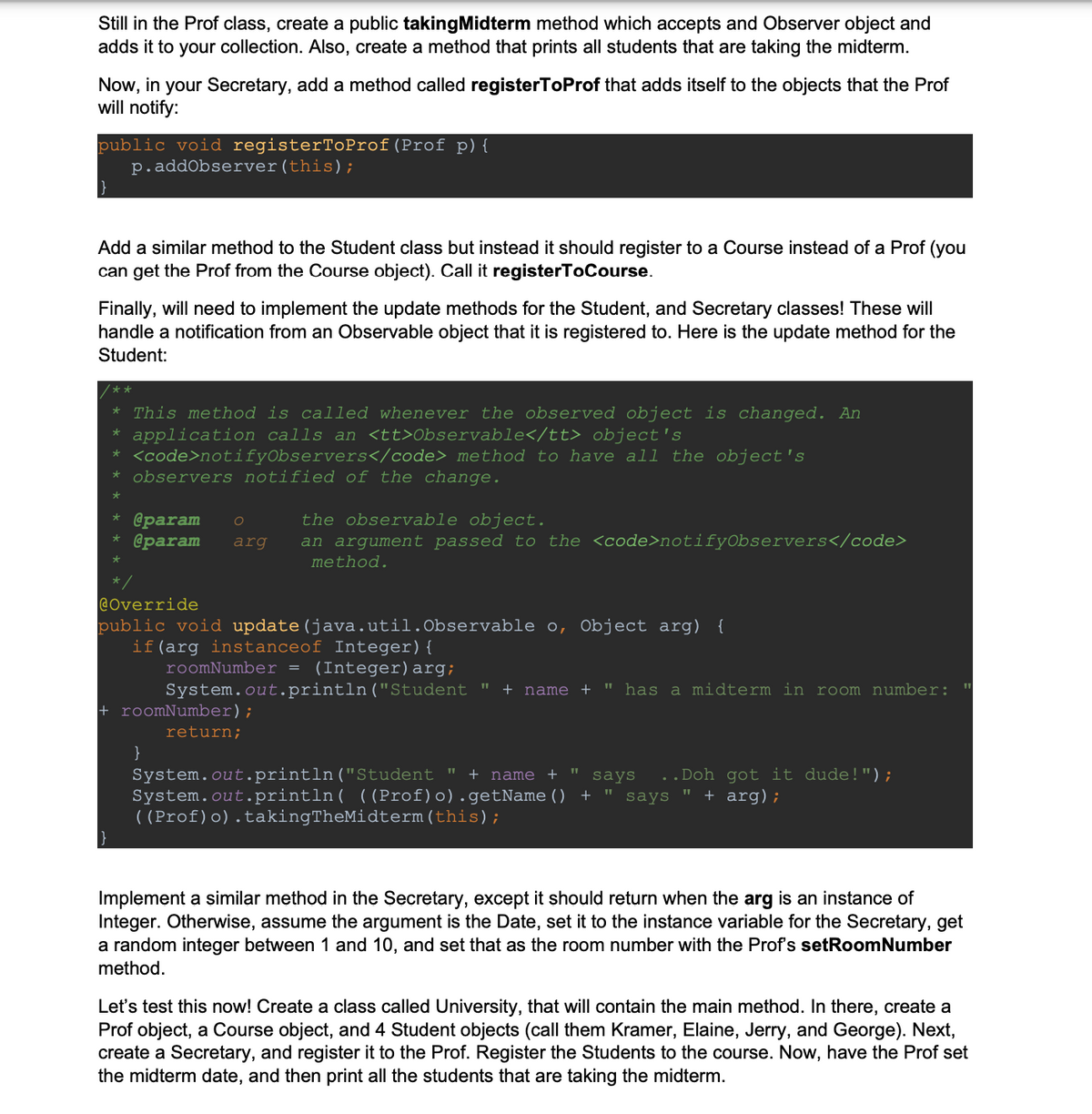Still in the Prof class, create a public taking Midterm method which accepts and Observer object and
adds it to your collection. Also, create a method that prints all students that are taking the midterm.
Now, in your Secretary, add a method called registerToProf that adds itself to the objects that the Prof
will notify:
public void registerToProf (Prof p) {
p.addObserver(this);
Add a similar method to the Student class but instead it should register to a Course instead of a Prof (you
can get the Prof from the Course object). Call it registerToCourse.
Finally, will need to implement the update methods for the Student, and Secretary classes! These will
handle a notification from an Observable object that it is registered to. Here is the update method for the
Student:
**
This method is called whenever the observed object is changed. An
* application calls an <tt>Observable</tt> object's
*
<code>notifyObservers</code> method to have all the object's
* observers notified of the change.
*
*
*
@param О
@param
arg
the observable object.
an argument passed to the <code>notifyObservers</code>
method.
@Override
public void update (java.util. Observable o, Object arg) {
if (arg instanceof Integer) {
roomNumber = (Integer) arg;
System.out.println("Student " + name + " has a midterm in room number:
+ roomNumber);
return;
}
System.out.println("Student " + name +
says ..Doh got it dude!");
"
System.out.println( ((Prof)o).getName() + " says + arg);
((Prof)o).takingTheMidterm (this);
Implement a similar method in the Secretary, except it should return when the arg is an instance of
Integer. Otherwise, assume the argument is the Date, set it to the instance variable for the Secretary, get
a random integer between 1 and 10, and set that as the room number with the Prof's setRoomNumber
method.
Let's test this now! Create a class called University, that will contain the main method. In there, create a
Prof object, a Course object, and 4 Student objects (call them Kramer, Elaine, Jerry, and George). Next,
create a Secretary, and register it to the Prof. Register the Students to the course. Now, have the Prof set
the midterm date, and then print all the students that are taking the midterm.
