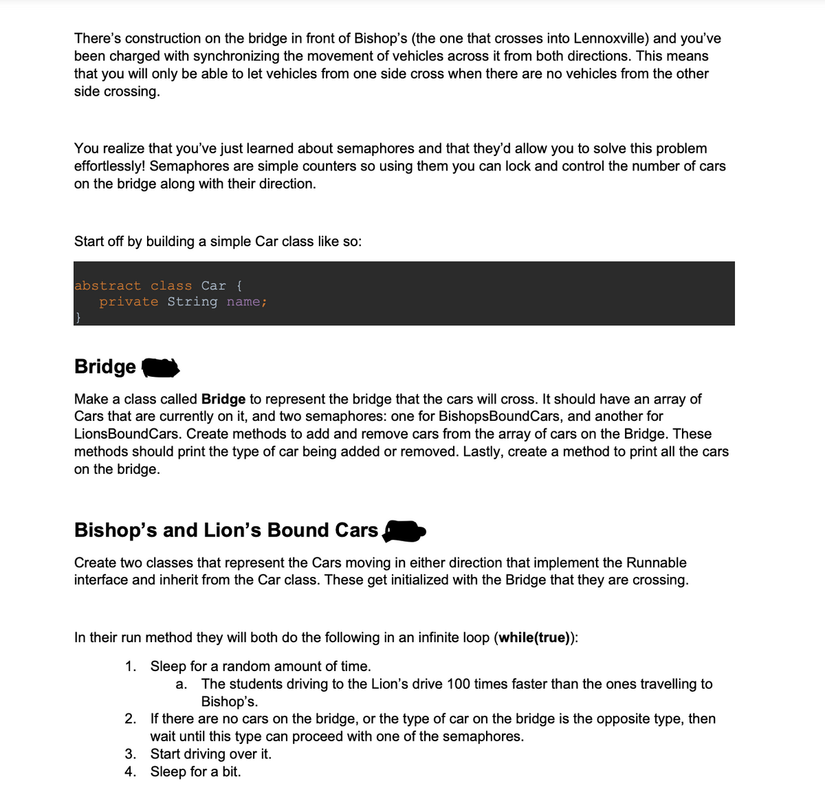 There's construction on the bridge in front of Bishop's (the one that crosses into Lennoxville) and you've
been charged with synchronizing the movement of vehicles across it from both directions. This means
that you will only be able to let vehicles from one side cross when there are no vehicles from the other
side crossing.
You realize that you've just learned about semaphores and that they'd allow you to solve this problem
effortlessly! Semaphores are simple counters so using them you can lock and control the number of cars
on the bridge along with their direction.
Start off by building a simple Car class like so:
abstract class Car {
private String name;
Bridge
Make a class called Bridge to represent the bridge that the cars will cross. It should have an array of
Cars that are currently on it, and two semaphores: one for Bishops Bound Cars, and another for
LionsBoundCars. Create methods to add and remove cars from the array of cars on the Bridge. These
methods should print the type of car being added or removed. Lastly, create a method to print all the cars
on the bridge.
Bishop's and Lion's Bound Cars,
Create two classes that represent the Cars moving in either direction that implement the Runnable
interface and inherit from the Car class. These get initialized with the Bridge that they are crossing.
In their run method they will both do the following in an infinite loop (while(true)):
1. Sleep for a random amount of time.
a.
The students driving to the Lion's drive 100 times faster than the ones travelling to
Bishop's.
2. If there are no cars on the bridge, or the type of car on the bridge is the opposite type, then
wait until this type can proceed with one of the semaphores.
3. Start driving over it.
4. Sleep for a bit.