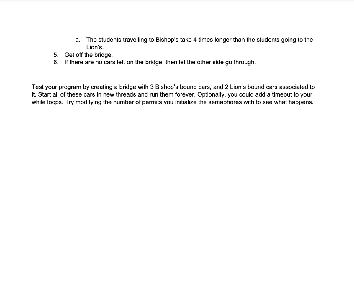 5.
6.
a.
The students travelling to Bishop's take 4 times longer than the students going to the
Lion's.
Get off the bridge.
If there are no cars left on the bridge, then let the other side go through.
Test your program by creating a bridge with 3 Bishop's bound cars, and 2 Lion's bound cars associated to
it. Start all of these cars in new threads and run them forever. Optionally, you could add a timeout to your
while loops. Try modifying the number of permits you initialize the semaphores with to see what happens.