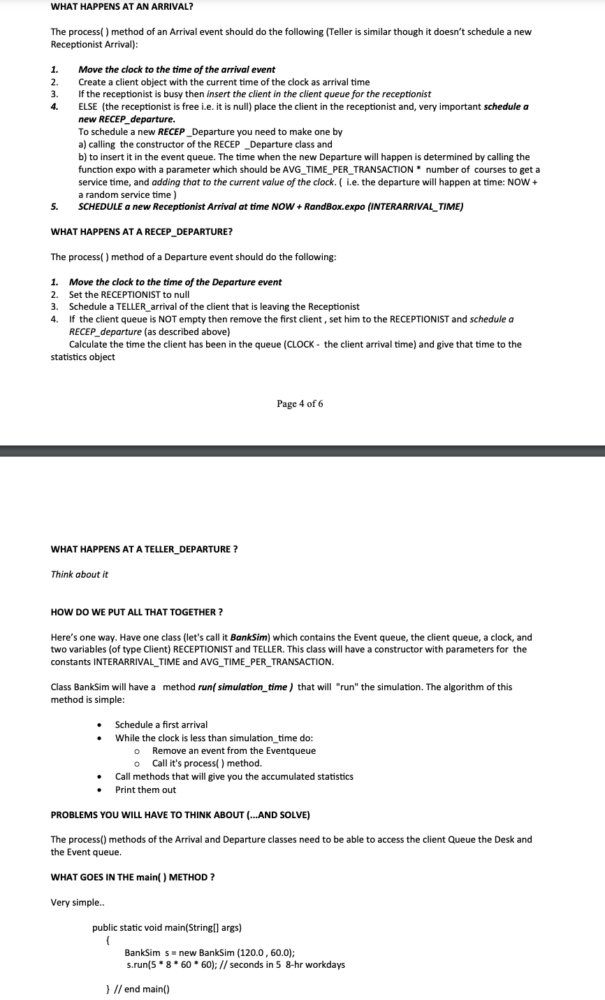WHAT HAPPENS AT AN ARRIVAL?
The process() method of an Arrival event should do the following (Teller is similar though it doesn't schedule a new
Receptionist Arrival):
1. Move the clock to the time of the arrival event
2.
3.
4.
5.
Create a client object with the current time of the clock as arrival time
If the receptionist is busy then insert the client in the client queue for the receptionist
ELSE (the receptionist is free i.e. it is null) place the client in the receptionist and, very important schedule a
new RECEP_departure.
To schedule a new RECEP_Departure you need to make one by
a) calling the constructor of the RECEP _Departure class and
b) to insert it in the event queue. The time when the new Departure will happen is determined by calling the
function expo with a parameter which should be AVG_TIME_PER_TRANSACTION * number of courses to get a
service time, and adding that to the current value of the clock. ( i.e. the departure will happen at time: NOW +
a random service time)
SCHEDULE a new Receptionist Arrival at time NOW + RandBox.expo (INTERARRIVAL_TIME)
WHAT HAPPENS AT A RECEP_DEPARTURE?
The process() method of a Departure event should do the following:
1. Move the clock to the time of the Departure event
2. Set the RECEPTIONIST to null
3. Schedule a TELLER_arrival of the client that is leaving the Receptionist
4. If the client queue is NOT empty then remove the first client, set him to the RECEPTIONIST and schedule a
RECEP departure (as described above)
Calculate the time the client has been in the queue (CLOCK - the client arrival time) and give that time to the
statistics object
WHAT HAPPENS AT A TELLER_DEPARTURE?
Think about it
Page 4 of 6
HOW DO WE PUT ALL THAT TOGETHER?
Here's one way. Have one class (let's call it BankSim) which contains the Event queue, the client queue, a clock, and
two variables (of type Client) RECEPTIONIST and TELLER. This class will have a constructor with parameters for the
constants INTERARRIVAL TIME and AVG_TIME_PER_TRANSACTION.
Class BankSim will have a method run(simulation_time) that will "run" the simulation. The algorithm of this
method is simple:
Schedule a first arrival
While the clock is less than simulation_time do:
o
Remove an event from the Eventqueue
Call it's process() method.
Call methods that will give you the accumulated statistics
Print them out
PROBLEMS YOU WILL HAVE TO THINK ABOUT (...AND SOLVE)
The process() methods of the Arrival and Departure classes need to be able to access the client Queue the Desk and
the Event queue.
WHAT GOES IN THE main() METHOD?
Very simple..
public static void main(String[] args)
}
BankSims =new BankSim (120.0, 60.0);
s.run(5*8*60*60); // seconds in 5 8-hr workdays
} //end main()