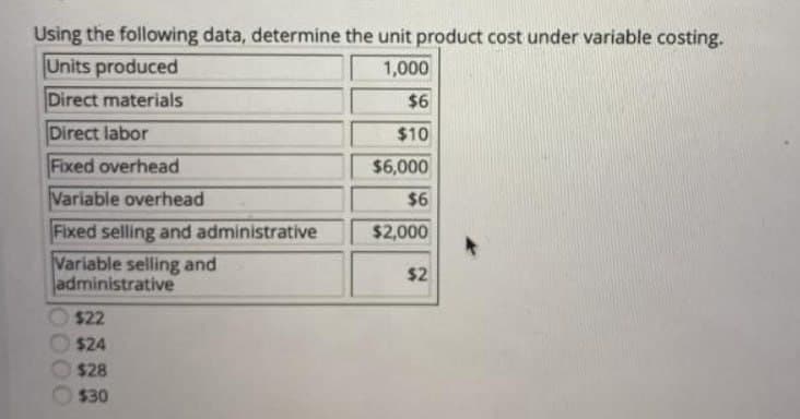 Using the following data, determine the unit product cost under variable costing.
Units produced
1,000
Direct materials
$6
Direct labor
$10
Fixed overhead
$6,000
Variable overhead
$6
Fixed selling and administrative
$2,000
Variable selling and
administrative
$22
$24
$28
$30
$2