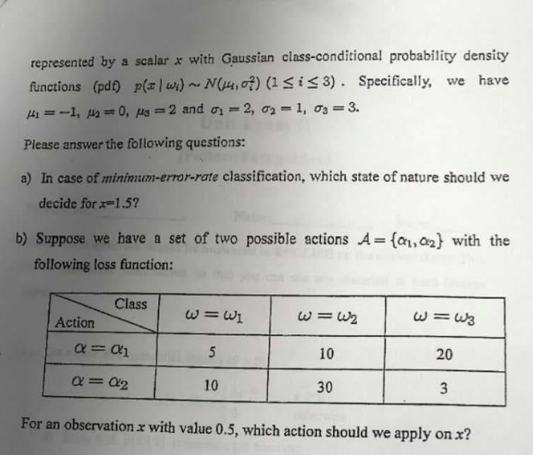 represented by a scalar x with Gaussian class-conditional probability density
functions (pdf) p (z | W₁) ~ N(14, 07) (1 ≤ i ≤3). Specifically, we have
141=-1, 142=0, s=2 and 1=2, 021, 03 = 3.
Please answer the following questions:
a) In case of minimum-error-rate classification, which state of nature should we
decide for x-1.5?
b) Suppose we have a set of two possible actions A={a₁,2} with the
following loss function:
Action
Class
α = α1
α = α₂
w = wi
5
10
w=6₂
10
30
ولنا = لا
20
3
For an observation x with value 0.5, which action should we apply on x?