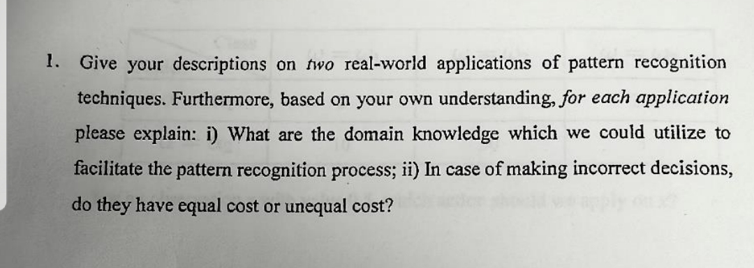 1.
Give your descriptions on two real-world applications of pattern recognition
techniques. Furthermore, based on your own understanding, for each application
please explain: i) What are the domain knowledge which we could utilize to
facilitate the pattern recognition process; ii) In case of making incorrect decisions,
do they have equal cost or unequal cost?